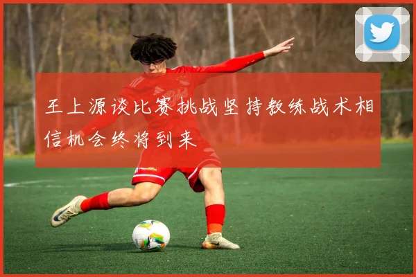 王上源谈比赛挑战坚持教练战术相信机会终将到来