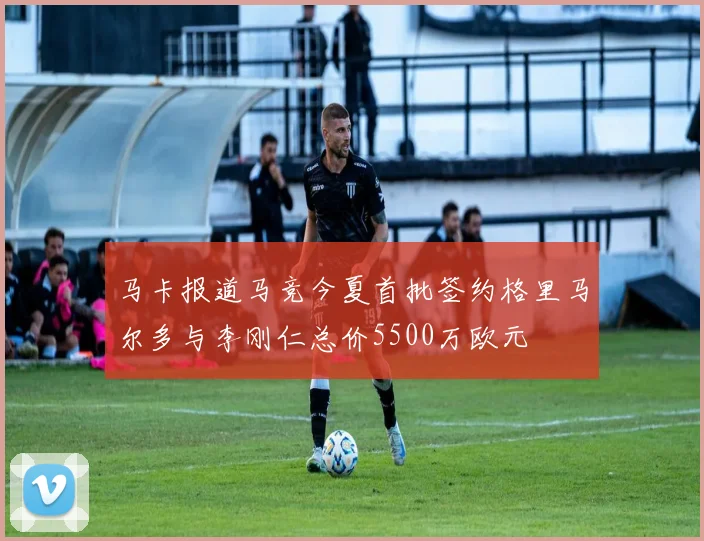 马卡报道马竞今夏首批签约格里马尔多与李刚仁总价5500万欧元
