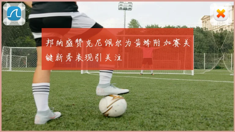 邦纳盛赞克尼佩尔为黄蜂附加赛关键新秀表现引关注