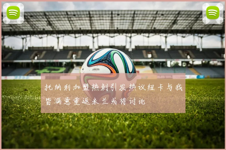托纳利加盟热刺引发热议纽卡与我皆满意重返米兰或将讨论