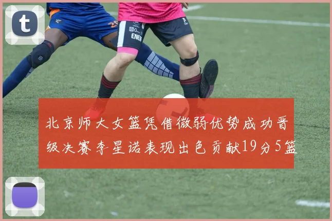 北京师大女篮凭借微弱优势成功晋级决赛李星诺表现出色贡献19分5篮板