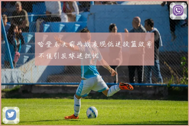 哈登东决前两战表现低迷投篮效率不佳引发球迷担忧