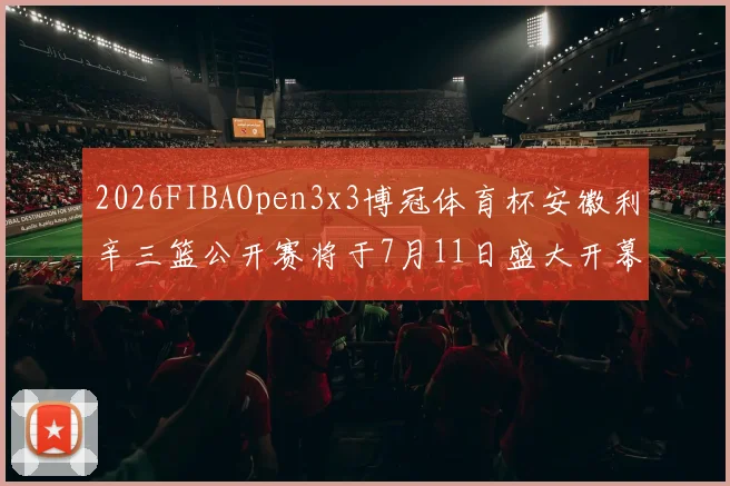 2026FIBAOpen3x3博冠体育杯安徽利辛三篮公开赛将于7月11日盛大开幕