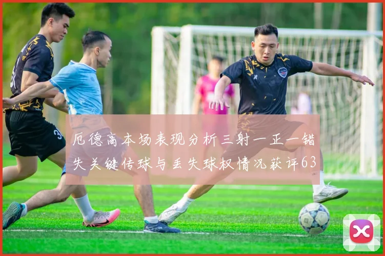 厄德高本场表现分析三射一正一错失关键传球与丢失球权情况获评63分