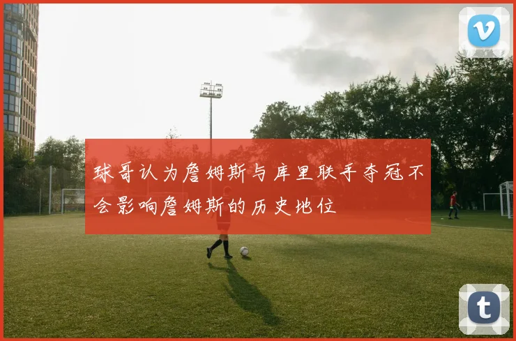 球哥认为詹姆斯与库里联手夺冠不会影响詹姆斯的历史地位