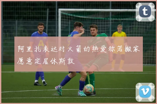 阿里扎表达对火箭的热爱称若搬家愿意定居休斯敦