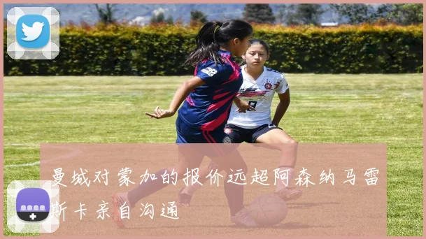 曼城对蒙加的报价远超阿森纳马雷斯卡亲自沟通