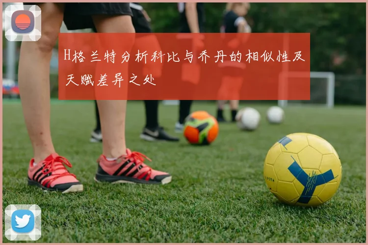 H格兰特分析科比与乔丹的相似性及天赋差异之处