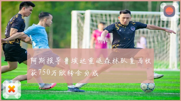 阿斯报导鲁埃达重返森林队皇马收获750万欧转会分成