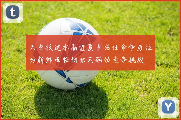 天空报道水晶宫夏季或任命伊劳拉为新帅面临切尔西强劲竞争挑战