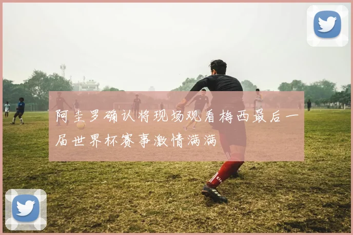 阿圭罗确认将现场观看梅西最后一届世界杯赛事激情满满