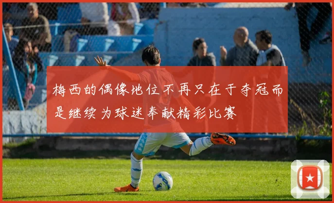 梅西的偶像地位不再只在于夺冠而是继续为球迷奉献精彩比赛