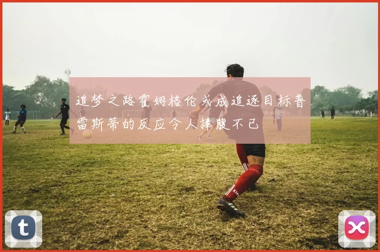 追梦之路霍姆格伦或成追逐目标普雷斯蒂的反应令人捧腹不已