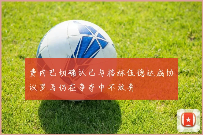 费内巴切确认已与格林伍德达成协议罗马仍在争夺中不放弃