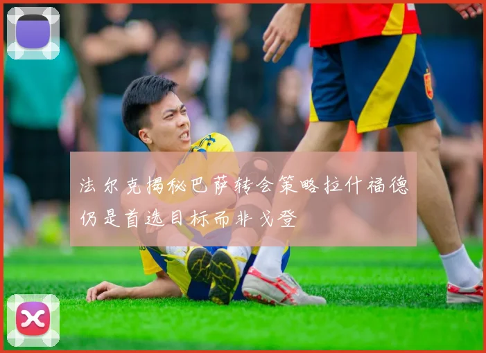 法尔克揭秘巴萨转会策略拉什福德仍是首选目标而非戈登