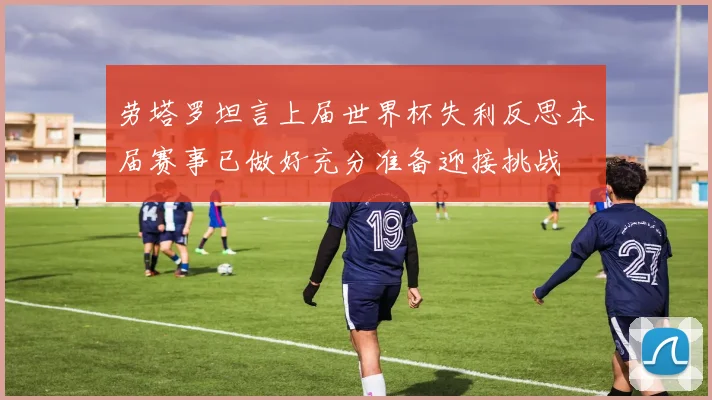 劳塔罗坦言上届世界杯失利反思本届赛事已做好充分准备迎接挑战