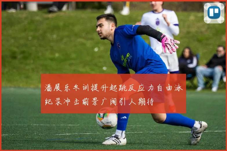 潘展乐冬训提升起跳反应力自由泳纪录冲击前景广阔引人期待