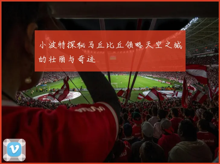 小波特探秘马丘比丘领略天空之城的壮丽与奇迹