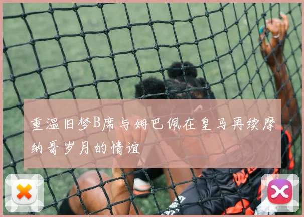 重温旧梦B席与姆巴佩在皇马再续摩纳哥岁月的情谊