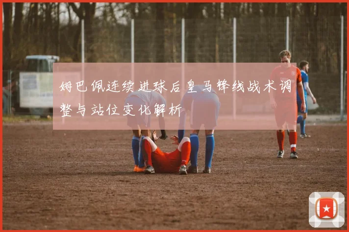 姆巴佩连续进球后皇马锋线战术调整与站位变化解析