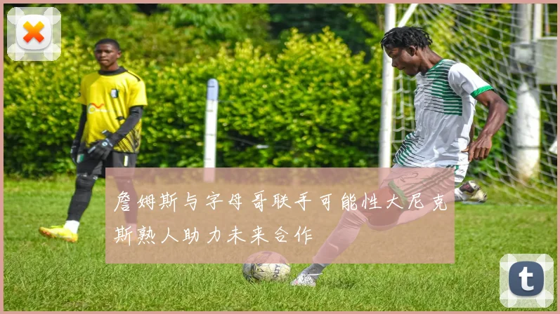 詹姆斯与字母哥联手可能性大尼克斯熟人助力未来合作
