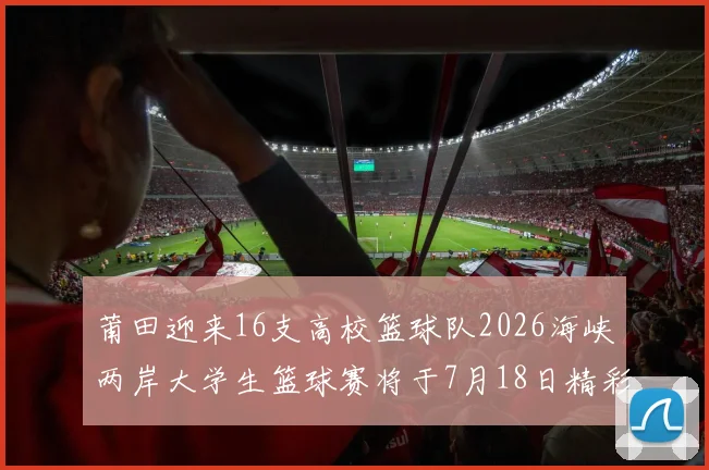 莆田迎来16支高校篮球队2026海峡两岸大学生篮球赛将于7月18日精彩开幕