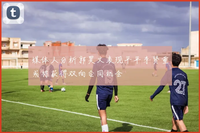 媒体人分析郭昊文表现平平李贤重或将获得双向合同机会