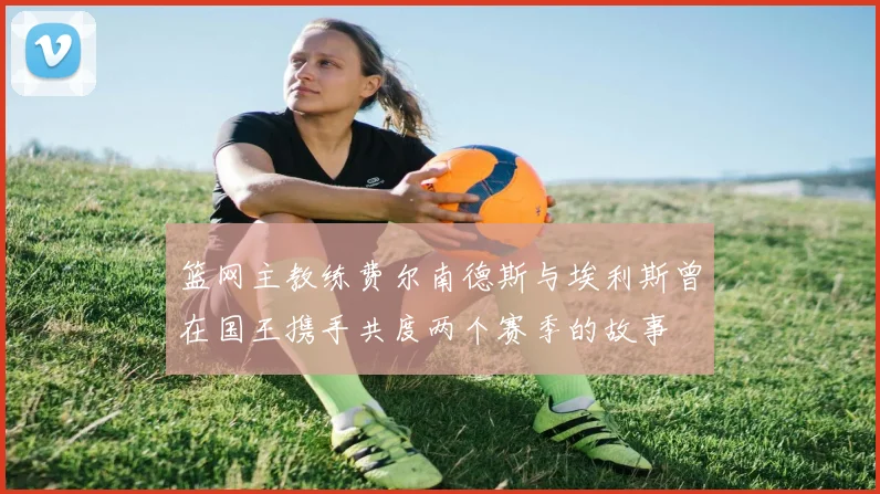 篮网主教练费尔南德斯与埃利斯曾在国王携手共度两个赛季的故事