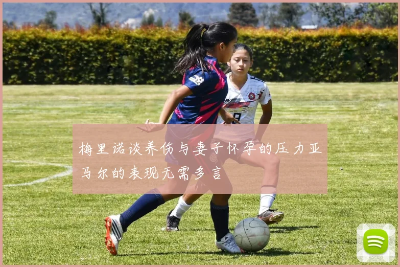梅里诺谈养伤与妻子怀孕的压力亚马尔的表现无需多言