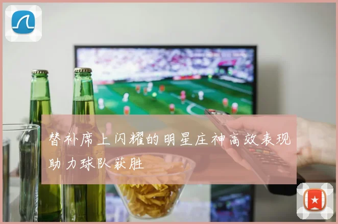 替补席上闪耀的明星庄神高效表现助力球队获胜